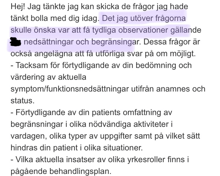Hej! Jag tänkte jag kan skicka de frågor jag hade 
tänkt bolla med dig idag. Det jag utöver frågorna 
skulle önska var att få tydliga observationer gällande 
nedsättningar och begränsingar. Dessa frågor är 
också angelägna att få utförliga svar på om möjligt. 
- Tacksam för förtydligande av din bedömning och 
värdering av aktuella 
symptom/funktionsnedsättningar utifrån anamnes och 
status. 
- Förtydligande av din patients omfattning av 
begränsningar i olika nödvändiga aktiviteter i 
vardagen, olika typer av uppgifter samt på vilket sätt 
hindras din patient i olika situationer. 
- Vilka aktuella insatser av olika yrkesroller finns i 
pågående behandlingsplan. 